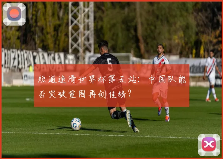 短道速滑世界杯第五站：中国队能否突破重围再创佳绩？