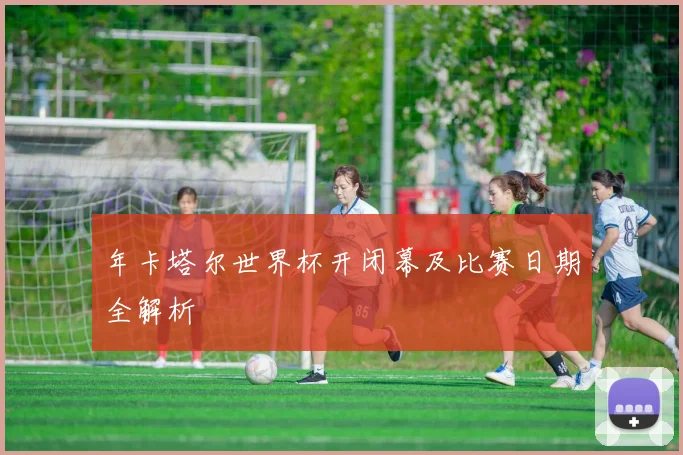 年卡塔尔世界杯开闭幕及比赛日期全解析
