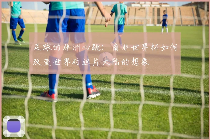 足球的非洲心跳：南非世界杯如何改变世界对这片大陆的想象